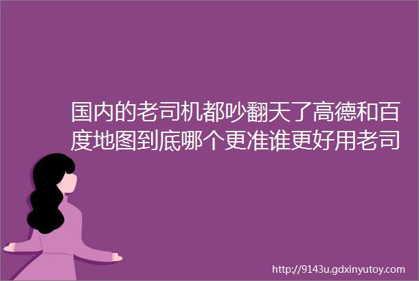 国内的老司机都吵翻天了高德和百度地图到底哪个更准谁更好用老司机到市区外差距真不是一般大