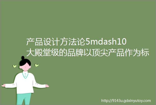 产品设计方法论5mdash10大殿堂级的品牌以顶尖产品作为标杆做出来的就是比顶尖差一点肯定不会太差