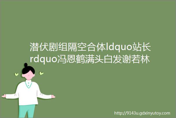 潜伏剧组隔空合体ldquo站长rdquo冯恩鹤满头白发谢若林胖了不少