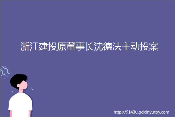 浙江建投原董事长沈德法主动投案